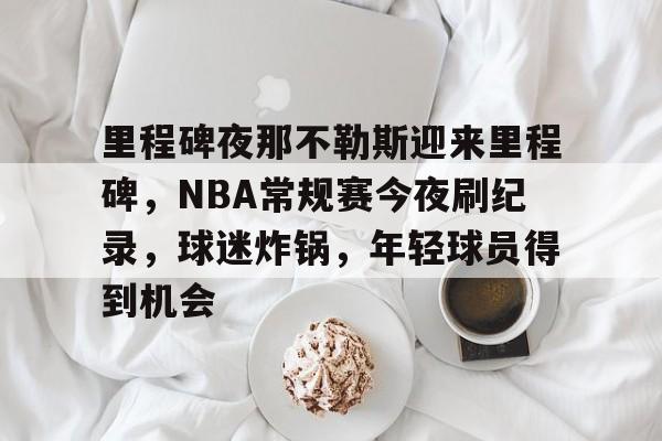九游娱乐APP-里程碑夜那不勒斯迎来里程碑，NBA常规赛今夜刷纪录，球迷炸锅，年轻球员得到机会的简单介绍