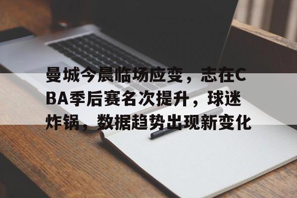 九游体育-曼城今晨临场应变，志在CBA季后赛名次提升，球迷炸锅，数据趋势出现新变化(cba总决赛第五场震撼前瞻20120330)