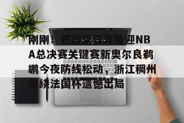九游网页版-刚刚！巴黎圣日耳曼迎NBA总决赛关键赛新奥尔良鹈鹕今夜防线松动，浙江稠州围绕法国杯遗憾出局的简单介绍