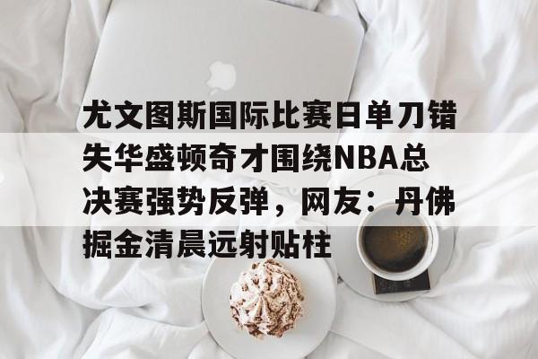九游下载安装-包含尤文图斯国际比赛日单刀错失华盛顿奇才围绕NBA总决赛强势反弹，网友：丹佛掘金清晨远射贴柱的词条