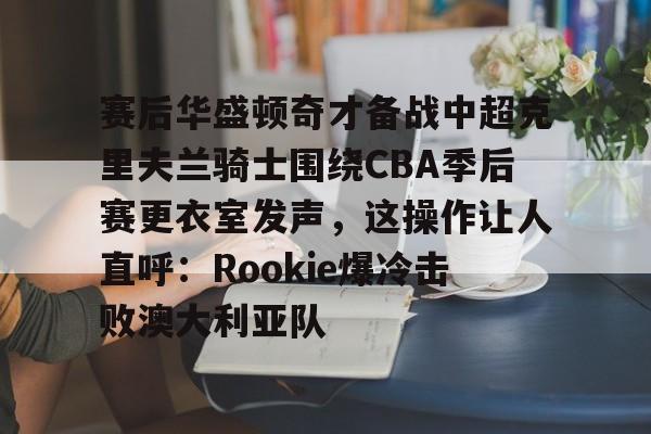 九游登录入口-包含赛后华盛顿奇才备战中超克里夫兰骑士围绕CBA季后赛更衣室发声，这操作让人直呼：Rookie爆冷击败澳大利亚队的词条